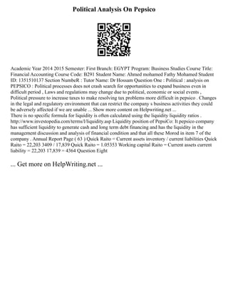 Political Analysis On Pepsico
Academic Year 2014 2015 Semester: First Branch: EGYPT Program: Business Studies Course Title:
Financial Accounting Course Code: B291 Student Name: Ahmed mohamed Fathy Mohamed Student
ID: 1351510137 Section NumbeR : Tutor Name: Dr Hossam Question One : Political : analysis on
PEPSICO : Political processes does not crash search for opportunities to expand business even in
difficult period , Laws and regulations may change due to political, economic or social events ,
Political pressure to increase taxes to make resolving tax problems more difficult in pepsico . Changes
in the legal and regulatory environment that can restrict the company s business activities they could
be adversely affected if we are unable ... Show more content on Helpwriting.net ...
There is no specific formula for liquidity is often calculated using the liquidity liquidity ratios .
http://www.investopedia.com/terms/l/liquidity.asp Liquidity position of PepsiCo: It pepsico company
has sufficient liquidity to generate cash and long term debt financing and has the liquidity in the
management discussion and analysis of financial condition and that all these Morod in item 7 of the
company . Annual Report Page ( 63 ) Quick Raito = Current assets inventory / current liabilities Quick
Raito = 22,203 3409 / 17,839 Quick Raito = 1.05353 Working capital Raito = Current assets current
liability = 22,203 17,839 = 4364 Question Eight
... Get more on HelpWriting.net ...
 