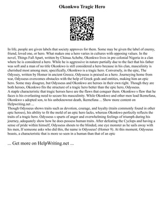 Okonkwo Tragic Hero
In life, people are given labels that society approves for them. Some may be given the label of enemy,
friend, loved one, or hero. What makes one a hero varies in cultures with opposing values. In the
novel, Things Fall Apart, written by Chinua Achebe, Okonkwo lives in pre colonial Nigeria in a clan
where he is considered a hero. While he is aggressive in nature partially due to the fact that his father
was soft and a man of no title Okonkwo is still considered a hero because in his clan, masculinity is
cherished most among men; specifically, Okonkwo is a tragic hero. Conversely, in the epic, The
Odyssey, written by Homer in ancient Greece, Odysseus is praised as a hero. Journeying home from
war, Odysseus overcomes obstacles with the help of Greek gods and entities, making him an epic
hero. Some may disagree, but Odysseus and Okonkwo are heroes in their own right. Though they are
both heroes, Okonkwo fits the structure of a tragic hero better than the epic hero, Odysseus.
A staple characteristic that tragic heroes have are the flaws that conquer them. Okonkwo s flaw that he
faces is his everlasting need to secure his masculinity. While Okonkwo and other men lead Ikemefuna,
Okonkwo s adopted son, to his unbeknownst death, Ikemefuna ... Show more content on
Helpwriting.net ...
Though Odysseus shows traits such as devotion, courage, and loyalty (traits commonly found in other
epic heroes), his ability to fit the mold of an epic hero lacks, whereas Okonkwo perfectly reflects the
traits of a tragic hero. Odysseus s spurts of anger and overwhelming feelings of triumph during his
journey, adequately show how he does possess human traits. After defeating the Cyclops and having a
sense of pride within himself, Odysseus shouts to the blinded, one eye monster as he sails away with
his men, If someone asks who did this, the name is Odysseus! (Homer 9). At this moment, Odysseus
boasts, a characteristic that is more so seen in a human than that of an epic
... Get more on HelpWriting.net ...
 