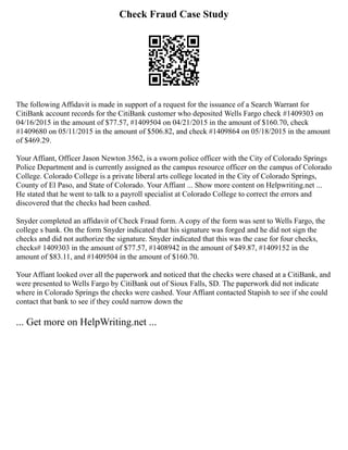 Check Fraud Case Study
The following Affidavit is made in support of a request for the issuance of a Search Warrant for
CitiBank account records for the CitiBank customer who deposited Wells Fargo check #1409303 on
04/16/2015 in the amount of $77.57, #1409504 on 04/21/2015 in the amount of $160.70, check
#1409680 on 05/11/2015 in the amount of $506.82, and check #1409864 on 05/18/2015 in the amount
of $469.29.
Your Affiant, Officer Jason Newton 3562, is a sworn police officer with the City of Colorado Springs
Police Department and is currently assigned as the campus resource officer on the campus of Colorado
College. Colorado College is a private liberal arts college located in the City of Colorado Springs,
County of El Paso, and State of Colorado. Your Affiant ... Show more content on Helpwriting.net ...
He stated that he went to talk to a payroll specialist at Colorado College to correct the errors and
discovered that the checks had been cashed.
Snyder completed an affidavit of Check Fraud form. A copy of the form was sent to Wells Fargo, the
college s bank. On the form Snyder indicated that his signature was forged and he did not sign the
checks and did not authorize the signature. Snyder indicated that this was the case for four checks,
checks# 1409303 in the amount of $77.57, #1408942 in the amount of $49.87, #1409152 in the
amount of $83.11, and #1409504 in the amount of $160.70.
Your Affiant looked over all the paperwork and noticed that the checks were chased at a CitiBank, and
were presented to Wells Fargo by CitiBank out of Sioux Falls, SD. The paperwork did not indicate
where in Colorado Springs the checks were cashed. Your Affiant contacted Stapish to see if she could
contact that bank to see if they could narrow down the
... Get more on HelpWriting.net ...
 