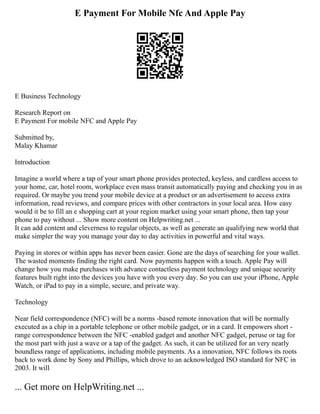 E Payment For Mobile Nfc And Apple Pay
E Business Technology
Research Report on
E Payment For mobile NFC and Apple Pay
Submitted by,
Malay Khamar
Introduction
Imagine a world where a tap of your smart phone provides protected, keyless, and cardless access to
your home, car, hotel room, workplace even mass transit automatically paying and checking you in as
required. Or maybe you trend your mobile device at a product or an advertisement to access extra
information, read reviews, and compare prices with other contractors in your local area. How easy
would it be to fill an e shopping cart at your region market using your smart phone, then tap your
phone to pay without ... Show more content on Helpwriting.net ...
It can add content and cleverness to regular objects, as well as generate an qualifying new world that
make simpler the way you manage your day to day activities in powerful and vital ways.
Paying in stores or within apps has never been easier. Gone are the days of searching for your wallet.
The wasted moments finding the right card. Now payments happen with a touch. Apple Pay will
change how you make purchases with advance contactless payment technology and unique security
features built right into the devices you have with you every day. So you can use your iPhone, Apple
Watch, or iPad to pay in a simple, secure, and private way.
Technology
Near field correspondence (NFC) will be a norms ­
‐based remote innovation that will be normally
executed as a chip in a portable telephone or other mobile gadget, or in a card. It empowers short ­
‐
range correspondence between the NFC ­
‐enabled gadget and another NFC gadget, peruse or tag for
the most part with just a wave or a tap of the gadget. As such, it can be utilized for an very nearly
boundless range of applications, including mobile payments. As a innovation, NFC follows its roots
back to work done by Sony and Phillips, which drove to an acknowledged ISO standard for NFC in
2003. It will
... Get more on HelpWriting.net ...
 