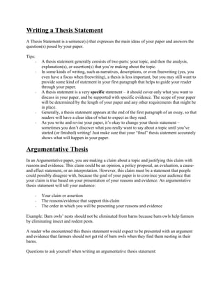 Writing a Thesis Statement
A Thesis Statement is a sentence(s) that expresses the main ideas of your paper and answers the
question(s) posed by your paper.
Tips:
- A thesis statement generally consists of two parts: your topic, and then the analysis,
explanation(s), or assertion(s) that you’re making about the topic.
- In some kinds of writing, such as narratives, descriptions, or even freewriting (yes, you
even have a focus when freewriting), a thesis is less important, but you may still want to
provide some kind of statement in your first paragraph that helps to guide your reader
through your paper.
- A thesis statement is a very specific statement – it should cover only what you want to
discuss in your paper, and be supported with specific evidence. The scope of your paper
will be determined by the length of your paper and any other requirements that might be
in place.
- Generally, a thesis statement appears at the end of the first paragraph of an essay, so that
readers will have a clear idea of what to expect as they read.
- As you write and revise your paper, it’s okay to change your thesis statement –
sometimes you don’t discover what you really want to say about a topic until you’ve
started (or finished) writing! Just make sure that your “final” thesis statement accurately
shows what will happen in your paper.
Argumentative Thesis
In an Argumentative paper, you are making a claim about a topic and justifying this claim with
reasons and evidence. This claim could be an opinion, a policy proposal, an evaluation, a cause-
and effect statement, or an interpretation. However, this claim must be a statement that people
could possibly disagree with, because the goal of your paper is to convince your audience that
your claim is true based on your presentation of your reasons and evidence. An argumentative
thesis statement will tell your audience:
- Your claim or assertion
- The reasons/evidence that support this claim
- The order in which you will be presenting your reasons and evidence
Example: Barn owls’ nests should not be eliminated from barns because barn owls help farmers
by eliminating insect and rodent pests.
A reader who encountered this thesis statement would expect to be presented with an argument
and evidence that farmers should not get rid of barn owls when they find them nesting in their
barns.
Questions to ask yourself when writing an argumentative thesis statement:
 