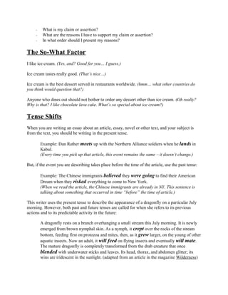 - What is my claim or assertion?
- What are the reasons I have to support my claim or assertion?
- In what order should I present my reasons?
The So-What Factor
I like ice cream. (Yes, and? Good for you… I guess.)
Ice cream tastes really good. (That’s nice…)
Ice cream is the best dessert served in restaurants worldwide. (hmm… what other countries do
you think would question that?)
Anyone who dines out should not bother to order any dessert other than ice cream. (Oh really?
Why is that? I like chocolate lava cake. What’s so special about ice cream?)
Tense Shifts
When you are writing an essay about an article, essay, novel or other text, and your subject is
from the text, you should be writing in the present tense.
Example: Dan Rather meets up with the Northern Alliance soldiers when he lands in
Kabul.
(Every time you pick up that article, this event remains the same – it doesn’t change.)
But, if the event you are describing takes place before the time of the article, use the past tense:
Example: The Chinese immigrants believed they were going to find their American
Dream when they risked everything to come to New York.
(When we read the article, the Chinese immigrants are already in NY. This sentence is
talking about something that occurred in time “before” the time of article.)
This writer uses the present tense to describe the appearance of a dragonfly on a particular July
morning. However, both past and future tenses are called for when she refers to its previous
actions and to its predictable activity in the future:
A dragonfly rests on a branch overhanging a small stream this July morning. It is newly
emerged from brown nymphal skin. As a nymph, it crept over the rocks of the stream
bottom, feeding first on protozoa and mites, then, as it grew larger, on the young of other
aquatic insects. Now an adult, it will feed on flying insects and eventually will mate.
The mature dragonfly is completely transformed from the drab creature that once
blended with underwater sticks and leaves. Its head, thorax, and abdomen glitter; its
wins are iridescent in the sunlight. (adapted from an article in the magazine Wilderness)
 