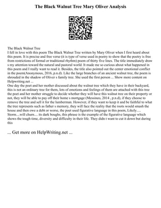 The Black Walnut Tree Mary Oliver Analysis
The Black Walnut Tree
I fell in love with this poem The Black Walnut Tree written by Mary Oliver when I first heard about
this poem. It is precise and free verse (it is type of verse used in poetry to show that the poetry is free
from restrictions of formal or traditional rhythm) poem of thirty five lines. The title immediately draw
s my attention toward the natural and pastoral world. It made me so curious about what happened in
this poem and I really want to read it. Besides, the title also pointed out the center emotional conflict
in the poem(Anonymous, 2016, p.n.d). Like the large branches of an ancient walnut tree, the poem is
shrouded in the shadow of Oliver s family tree. She used the first person ... Show more content on
Helpwriting.net ...
One day the poet and her mother discussed about the walnut tree which they have in their backyard,
this is not an ordinary tree for them, lots of emotions and feelings of them are attached with this tree
the poet and her mother struggle to decide whether they will have this walnut tree on their property or
not, they will be able to pay off their home s mortgage (Messineo, 2014 , p.n.d), if they choose to
remove the tree and sell it for the lumberman. However, if they want to keep it and be faithful to what
the tree represents such as father s memory, they will face the reality that the roots would smash the
house and then owe a debt or worse, the poet used figurative language in this poem, Likely.....
Storm....will churn.... its dark boughs, this phrase is the example of the figurative language which
shows the tough time, diversity and difficulty in their life. They didn t want to cut it down but during
this
... Get more on HelpWriting.net ...
 