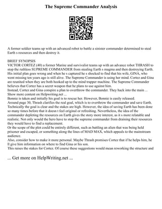 The Supreme Commander Analysis
A former soldier teams up with an advanced robot to battle a sinister commander determined to steal
Earth s resources and then destroy it.
BRIEF SYNOPSIS
VICTOR CORTEZ (40) a former Marine and survivalist teams up with an advance robot THRASH to
stop the ruthless SUPREME COMMANDER from stealing Earth s magma and then destroying Earth.
His initial plan goes wrong and when he s captured he s shocked to find that his wife, GINA, who
went missing ten years ago is still alive. The Supreme Commander is using her mind. Cortez and Gina
are reunited when they are both hooked up to the mind trapper machine. The Supreme Commander
believes that Cortez has a secret weapon that he plans to use against him.
Instead, Cortez and Gina conspire a plan to overthrow the commander. They hack into the main ...
Show more content on Helpwriting.net ...
Bonnie is taken and initially his goal is to rescue her. However, Bonnie is easily released.
Around page 30, Thrash clarifies the real goal, which is to overthrow the commander and save Earth.
Technically the goal is clear and the stakes are high. However, the idea of saving Earth has been done
so many times before that it doesn t feel original or refreshing. Nevertheless, the idea of the
commander depleting the resources on Earth gives the story more interest, as it s more relatable and
realistic. Not only would the hero have to stop the supreme commander from draining their resources
they would have to find a replacement.
Or the scope of the plot could be entirely different, such as battling an alien that was being held
prisoner and escaped, or something along the lines of MAD MAX, which appeals to the mainstream
audience.
Also, consider how to make it more personal. Maybe Thrash promises Cortez that if he helps him, he
ll give him information on where to find Gina or his son.
This raises the stakes for Cortez. Of course these suggestions would mean reworking the structure and
... Get more on HelpWriting.net ...
 