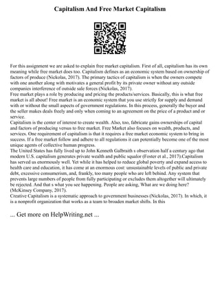 Capitalism And Free Market Capitalism
For this assignment we are asked to explain free market capitalism. First of all, capitalism has its own
meaning while free market does too. Capitalism defines as an economic system based on ownership of
factors of produce (Nickolas, 2017). The primary tactics of capitalism is when the owners compete
with one another along with motivates a general profit by its private owner without any outside
companies interference of outside sale forces (Nickolas, 2017).
Free market plays a role by producing and pricing the products/services. Basically, this is what free
market is all about! Free market is an economic system that you use strictly for supply and demand
with or without the small aspects of government regulations. In this process, generally the buyer and
the seller makes deals freely and only when coming to an agreement on the price of a product and or
service.
Capitalism is the center of interest to create wealth. Also, too, fabricate gains ownerships of capital
and factors of producing versus to free market. Free Market also focuses on wealth, products, and
services. One requirement of capitalism is that it requires a free market economic system to bring in
success. If a free market follow and adhere to all regulations it can potentially become one of the most
unique agents of collective human progress.
The United States has fully lived up to John Kenneth Galbraith s observation half a century ago that
modern U.S. capitalism generates private wealth and public squalor (Foster et al., 2017).Capitalism
has served us enormously well. Yet while it has helped to reduce global poverty and expand access to
health care and education, it has come at an enormous cost: unsustainable levels of public and private
debt, excessive consumerism, and, frankly, too many people who are left behind. Any system that
prevents large numbers of people from fully participating or excludes them altogether will ultimately
be rejected. And that s what you see happening. People are asking, What are we doing here?
(McKinsey Company, 2017).
Creative Capitalism is a systematic approach to government businesses (Nickolas, 2017). In which, it
is a nonprofit organization that works as a team to broaden market shifts. In this
... Get more on HelpWriting.net ...
 