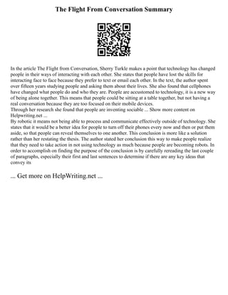 The Flight From Conversation Summary
In the article The Flight from Conversation, Sherry Turkle makes a point that technology has changed
people in their ways of interacting with each other. She states that people have lost the skills for
interacting face to face because they prefer to text or email each other. In the text, the author spent
over fifteen years studying people and asking them about their lives. She also found that cellphones
have changed what people do and who they are. People are accustomed to technology, it is a new way
of being alone together. This means that people could be sitting at a table together, but not having a
real conversation because they are too focused on their mobile devices.
Through her research she found that people are inventing sociable ... Show more content on
Helpwriting.net ...
By robotic it means not being able to process and communicate effectively outside of technology. She
states that it would be a better idea for people to turn off their phones every now and then or put them
aside, so that people can reveal themselves to one another. This conclusion is more like a solution
rather than her restating the thesis. The author stated her conclusion this way to make people realize
that they need to take action in not using technology as much because people are becoming robots. In
order to accomplish on finding the purpose of the conclusion is by carefully rereading the last couple
of paragraphs, especially their first and last sentences to determine if there are any key ideas that
convey its
... Get more on HelpWriting.net ...
 