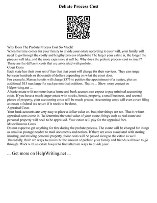 Debate Process Cost
Why Does The Probate Process Cost So Much?
When the time comes for your family to divide your estate according to your will, your family will
need to go through the costly and lengthy process of probate The larger your estate is, the longer the
process will take, and the more expensive it will be. Why does the probate process cost so much?
These are the different costs that are associated with probate.
Court Costs
Each state has their own set of fees that that court will charge for their services. They can range
between hundreds or thousands of dollars depending on what the court does.
For example, Massachusetts will charge $375 to petition the appointment of a trustee, plus an
additional $15 surcharge for each person that petitions. That is ... Show more content on
Helpwriting.net ...
A basic estate with no more than a home and bank account can expect to pay minimal accounting
costs. If you have a much larger estate with stocks, bonds, property, a small business, and several
pieces of property, your accounting costs will be much greater. Accounting costs will even cover filing
an estate s federal tax return if it needs to be done.
Appraisal Costs
Your bank accounts are very easy to place a dollar value on, but other things are not. That is where
appraisal costs come in. To determine the total value of your estate, things such as real estate and
personal property will need to be appraised. Your estate will pay for the appraisal fees.
Miscellaneous Costs
Do not expect to get anything for free during the probate process. The estate will be charged for things
as small as postage needed to mail documents and notices. If there are costs associated with storing,
insuring, and moving personal property, those costs will be passed along to the estate as well.
Thankfully, there are ways to minimize the amount of probate your family and friends will have to go
through. Work with an estate lawyer to find alternate ways to divide your
... Get more on HelpWriting.net ...
 