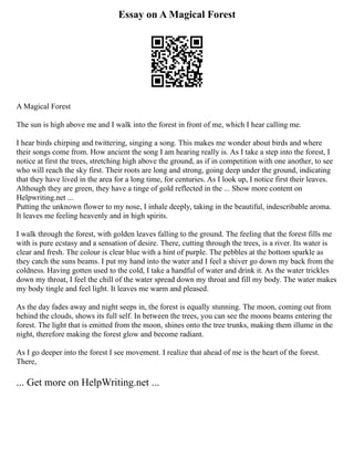 Essay on A Magical Forest
A Magical Forest
The sun is high above me and I walk into the forest in front of me, which I hear calling me.
I hear birds chirping and twittering, singing a song. This makes me wonder about birds and where
their songs come from. How ancient the song I am hearing really is. As I take a step into the forest, I
notice at first the trees, stretching high above the ground, as if in competition with one another, to see
who will reach the sky first. Their roots are long and strong, going deep under the ground, indicating
that they have lived in the area for a long time, for centuries. As I look up, I notice first their leaves.
Although they are green, they have a tinge of gold reflected in the ... Show more content on
Helpwriting.net ...
Putting the unknown flower to my nose, I inhale deeply, taking in the beautiful, indescribable aroma.
It leaves me feeling heavenly and in high spirits.
I walk through the forest, with golden leaves falling to the ground. The feeling that the forest fills me
with is pure ecstasy and a sensation of desire. There, cutting through the trees, is a river. Its water is
clear and fresh. The colour is clear blue with a hint of purple. The pebbles at the bottom sparkle as
they catch the suns beams. I put my hand into the water and I feel a shiver go down my back from the
coldness. Having gotten used to the cold, I take a handful of water and drink it. As the water trickles
down my throat, I feel the chill of the water spread down my throat and fill my body. The water makes
my body tingle and feel light. It leaves me warm and pleased.
As the day fades away and night seeps in, the forest is equally stunning. The moon, coming out from
behind the clouds, shows its full self. In between the trees, you can see the moons beams entering the
forest. The light that is emitted from the moon, shines onto the tree trunks, making them illume in the
night, therefore making the forest glow and become radiant.
As I go deeper into the forest I see movement. I realize that ahead of me is the heart of the forest.
There,
... Get more on HelpWriting.net ...
 
