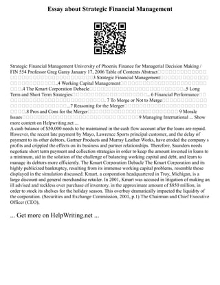 Essay about Strategic Financial Management
Strategic Financial Management University of Phoenix Finance for Managerial Decision Making /
FIN 554 Professor Greg Garay January 17, 2006 Table of Contents Abstract
3 Strategic Financial Management
..4 Working Capital Management
.4 The Kmart Corporation Debacle ..5 Long
Term and Short Term Strategies .. 6 Financial Performance
. 7 To Merge or Not to Merge
...7 Reasoning for the Merger
.8 Pros and Cons for the Merger 9 Morale
Issues 9 Managing International ... Show
more content on Helpwriting.net ...
A cash balance of $50,000 needs to be maintained in the cash flow account after the loans are repaid.
However, the recent late payment by Mayo, Lawrence Sports principal customer, and the delay of
payment to its other debtors, Gartner Products and Murray Leather Works, have eroded the company s
profits and crippled the effects on its business and partner relationships. Therefore, Saunders needs
negotiate short term payment and collection strategies in order to keep the amount invested in loans to
a minimum, aid in the solution of the challenge of balancing working capital and debt, and learn to
manage its debtors more efficiently. The Kmart Corporation Debacle The Kmart Corporation and its
highly publicized bankruptcy, resulting from its immense working capital problems, resemble those
displayed in the simulation discussed. Kmart, a corporation headquartered in Troy, Michigan, is a
large discount and general merchandise retailer. In 2001, Kmart was accused in litigation of making an
ill advised and reckless over purchase of inventory, in the approximate amount of $850 million, in
order to stock its shelves for the holiday season. This overbuy dramatically impacted the liquidity of
the corporation. (Securities and Exchange Commission, 2001, p.1) The Chairman and Chief Executive
Officer (CEO),
... Get more on HelpWriting.net ...
 