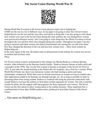 The Soviet Union During World War II
During World War II women in the Soviet Union played a major role in helping the
USSR win the war in a lot of different ways. In my paper I am going to show how Soviet women
helped Russia win the war and the ways they went about in doing that. I am also going to write about
how women were seen in the Soviet Union during this time and how the war changed how women
were perceived in Russian society. Also I am going to write about how the efforts of women evolved
throughout the war and how their roles changed during the conflict. Throughout my paper I am also
going to mention individual women who played instrumental roles during the war and write about
how they changed the direction of the war and also how women were ... Show more content on
Helpwriting.net ...
In the early stages of the war, the fastest route to advancement in the military for women was service
in medical and auxiliary units.
Pilots
For Soviet women aviators, instrumental to this change was Marina Raskova, a famous Russian
aviatrix, often referred to as the Russian Amelia Earhart . Raskova became famous as both a pilot and
a navigator in the 1930s. She was the first woman to become a navigator in the Soviet Air Force in
1933. A year later she started teaching at the Zhukovskii Air Academy, also a first for a woman. When
World War II broke out, there were numerous women who had training as pilots and many
immediately volunteered. While there were no formal restrictions on women serving in combat roles,
their applications tended to be blocked, run through red tape, etc. for as long as possible in order to
discourage them from seeing combat. Raskova is credited with using her personal connections with
Joseph Stalin to convince the military to form three combat regiments for women. Not only would the
women be pilots, but the support staff and engineers for these regiments were women. The Soviet
Union was the first nation to allow women pilots to fly combat missions. These regiments flew a
combined total of more than 30,000 combat sorties, produced at least thirty Heroes of the Soviet
Union,
... Get more on HelpWriting.net ...
 