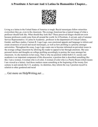 A Prostitute A Servant And A Latina In Humanities Chapter...
Living as a latina in the United States of America is tough. Racial stereotypes follow minorities
everywhere they go, even in the classroom. The average American has a typical image of what a
professor should look like. What should they look like? These perceived images should not exist
because professors could come from all around the world. In A Prostitute, A servant, and a Customer
Service Representative: A Latina In Academia , professor in the department of Critical Culture,
Gender, and Race studies, Carmen R. Lugo Lugo, uses emotional appeals and language to inform and
create awareness of social and racial stereotypes, as well as how profiting is a priority amongst
universities. Throughout the essay, Lugo Lugo wants one to become informed on prevalent issues in
the average college classroom by allowing the reader to appeal to her through emotions. She uses
personal stories and thoughts on college profiting accordingly to portray the issue amongst her
classroom. As she mentions in her essay, That is why my position within both U.S. society and
academia is an important component of this discussion, a position that is described something like
this: I am a women. A woman who is of color. A woman of color who is a Puerto Rican (which means
I am viewed as a latina). And those markers mean something at the beginning of the twenty first
century in and outside the U.S. academy. As identities, they inform the way I position myself in
relation to other gendered and racial
... Get more on HelpWriting.net ...
 
