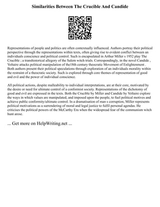 Similarities Between The Crucible And Candide
Representations of people and politics are often contextually influenced. Authors portray their political
perspective through the representations within texts, often giving rise to evident conflict between an
individuals conscience and political control. Such is encapsulated in Arthur Miller s 1952 play The
Crucible ; a transhistorical allegory of the Salem witch trials. Correspondingly, in the novel Candide ,
Voltaire attacks political manipulation of the18th century theocratic Movement of Enlightenment .
Both authors present their political speculations through exploration of an individuals morality within
the restraint of a theocratic society. Such is explored through core themes of representation of good
and evil and the power of individual conscience.
All political actions, despite malleability to individual interpretations, are at their core, motivated by
the desire or need for ultimate control of a conformist society. Representations of the dichotomy of
good and evil are expressed in the texts. Both the Crucible by Miller and Candide by Voltaire explore
the ways in which values are manipulated, and imposed upon the people, to fuel political motives and
achieve public conformity/ultimate control. In a dramatisation of man s corruption, Miller represents
political motivations as a surrendering of moral and legal justice to fulfil personal agendas. He
criticises the political powers of the McCarthy Era when the widespread fear of the communism witch
hunt arose.
... Get more on HelpWriting.net ...
 