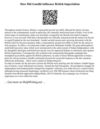 How Did Gandhi Influence British Imperialism
Throughout modern history, Britain s exponential growth inevitably affected the future of many
nations in the contemporary world in particular, the culturally intertwined state of India. Even in the
initial stages of colonisation, India was forcefully occupied by the British East India Company;
however, it was not until 1858 that a dictatorship was officially announced and the nation was forced
to regard England as the true homeland . Amidst societal unease and a growing discontent with the
British rulers by the poor peasants, India s emancipation seemed inevitable in order for the nation to
truly progress. In effect, a revolutionary leader spawned; Mohandas Gandhi. His great philosophical
mind held innovative ideas which were instrumental in the achievement of Indian Independence with
his thoughtful ideologies and beliefs paving the way for oppressed Indians to ultimately unite against
British imperialism. Consequently, this resulted in the monumental Satyagraha campaign that
triumphed successfully against the British authorities. In spite of fierce British opposition to India s
pleas for self governance, Gandhi continually pressed for a peaceful response to the dire situation;
effectively promoting ... Show more content on Helpwriting.net ...
In order to counter act the pervasive actions the British were enacting onto the Indians, Gandhi began
one of history s most influential movements. Termed the Salt Satyagraha , this prodigious struggle for
independence had fundamentally changed the England s influence over India forever; a march which,
although having minuscule beginnings, swelled to over 100, 000 humans whom all desired one thing
freedom from British oppression (MapsofIndia, 2015) Culturally, this campaign was of utmost
importance as it was within the realm
... Get more on HelpWriting.net ...
 