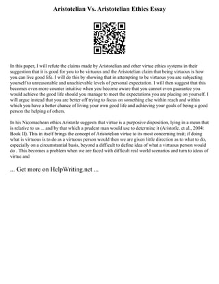 Aristotelian Vs. Aristotelian Ethics Essay
In this paper, I will refute the claims made by Aristotelian and other virtue ethics systems in their
suggestion that it is good for you to be virtuous and the Aristotelian claim that being virtuous is how
you can live good life. I will do this by showing that in attempting to be virtuous you are subjecting
yourself to unreasonable and unachievable levels of personal expectation. I will then suggest that this
becomes even more counter intuitive when you become aware that you cannot even guarantee you
would achieve the good life should you manage to meet the expectations you are placing on yourself. I
will argue instead that you are better off trying to focus on something else within reach and within
which you have a better chance of living your own good life and achieving your goals of being a good
person the helping of others.
In his Nicomachean ethics Aristotle suggests that virtue is a purposive disposition, lying in a mean that
is relative to us ... and by that which a prudent man would use to determine it (Aristotle. et al., 2004:
Book II). This in itself brings the concept of Aristotelian virtue to its most concerning trait; if doing
what is virtuous is to do as a virtuous person would then we are given little direction as to what to do,
especially on a circumstantial basis, beyond a difficult to define idea of what a virtuous person would
do . This becomes a problem when we are faced with difficult real world scenarios and turn to ideas of
virtue and
... Get more on HelpWriting.net ...
 