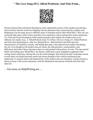 `` The Love Song Of J. Alfred Prufrock, And Nick From...
Thomas Stearns Eliot and Ernest Hemingway both captured the essence of the modern man during a
time in history that the world was changing with the characters they created and the symbols used.
Modernism was the name given to different styles of literature and art after World War I. This war was
so horrific that many of the writers used their own experiences when creating their stories and poems.
T.S. Eliot and Ernest Hemingway both created characters that embody the modern man in two
different, but similar ways. J. Alfred Prufrock from T.S. Elliot s The Love Song of J. Alfred Prufrock
and Nick from Hemmingway s Big Two Hearted River . Both Prufrock and Nick share the
characteristics of loneliness, anxiety, and finding their place, that represent the modern man during
this era. Even though not all modern men are lonely, the characteristics, commonalities, and
differences that both of these characters share are represented in these pieces of work. The time period
before and leading up to World War I, the literary world took a more imaginative approach when
writing stories and poetry. During this war the world changed. The destruction that civilization caused
to each other was brutal and many artists and writers thought of the world as mechanical and
impersonal. A common theme and characteristic of the modern man was loneliness, and this became a
theme in many of the stories and poetry with this Modernism time period. Prufrock and Nick both
share the
... Get more on HelpWriting.net ...
 