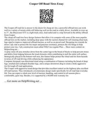 Cooper Off Road Tires Essay
The Cooper off road tire is answer to the desire for cheap atv tire, a powerful offroad tires can work
well in a variety of terrain while still behaving well on the road as a daily driver. Available in sizes up
to 37 , the Discoverer STT is a light truck class, load radial and is a step forward in the ability offroad
from Cooper.
The cheap off road tires have design features that allow it to compete with some of the more popular
offroad tires on the market, including deep space with the suction channel for self cleaning drop mud,
lugs siped to improve improved offroad traction, as well as on paved road. Designing tire extends far
down 3 ply side to protect the tire major and puncture resistance, protects the rim flange to help
protect your rim, 3 ply construction meat called TEK3 two regular Plies ... Show more content on
Helpwriting.net ...
A spray stone rib area stretches down from the center lugs to the bread of blocks to help prevent stones
and debris from lodging between the tread elements while contributing to pull the entire soft surface.
Strategically placed in the bottom wall area, this feature helps protect the wheel and tire from hazards
in terms of off road driving while enhancing the appearance.
Computer designed, non directional tread using a combination of features including the bread of deep
lugs, notched and scalloped shoulder lugs, and a unique downtown drag to create a bold, aggressive
tire for tough off road applications.
The Cooper with aggressive tread design that provides excellent control on the highway plus excellent
off road traction. They introduced a revolutionary design made specifically for all road trips everyday
life. You can expect a whole new level of traction, handling, and control in all seasons plus a
comfortable, quiet stay. Besides, it is supported by a 60,000 mile warranty tire
... Get more on HelpWriting.net ...
 