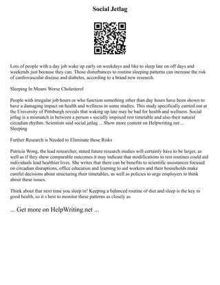 Social Jetlag
Lots of people with a day job wake up early on weekdays and like to sleep late on off days and
weekends just because they can. Those disturbances to routine sleeping patterns can increase the risk
of cardiovascular disease and diabetes, according to a brand new research.
Sleeping In Means Worse Cholesterol
People with irregular job hours or who function something other than day hours have been shown to
have a damaging impact on health and wellness in some studies. This study specifically carried out at
the University of Pittsburgh reveals that waking up late may be bad for health and wellness. Social
jetlag is a mismatch in between a person s socially imposed rest timetable and also their natural
circadian rhythm. Scientists said social jetlag ... Show more content on Helpwriting.net ...
Sleeping
Further Research is Needed to Eliminate these Risks
Patricia Wong, the lead researcher, stated future research studies will certainly have to be larger, as
well as if they show comparable outcomes it may indicate that modifications to rest routines could aid
individuals lead healthier lives. She writes that there can be benefits to scientific assistances focused
on circadian disruptions, office education and learning to aid workers and their households make
careful decisions about structuring their timetables, as well as policies to urge employers to think
about these issues.
Think about that next time you sleep in! Keeping a balanced routine of diet and sleep is the key to
good health, so it s best to monitor these patterns as closely as
... Get more on HelpWriting.net ...
 