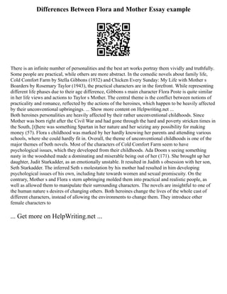 Differences Between Flora and Mother Essay example
There is an infinite number of personalities and the best art works portray them vividly and truthfully.
Some people are practical, while others are more abstract. In the comedic novels about family life,
Cold Comfort Farm by Stella Gibbons (1932) and Chicken Every Sunday: My Life with Mother s
Boarders by Rosemary Taylor (1943), the practical characters are in the forefront. While representing
different life phases due to their age difference, Gibbons s main character Flora Poste is quite similar
in her life views and actions to Taylor s Mother. The central theme is the conflict between notions of
practicality and romance, reflected by the actions of the heroines, which happen to be heavily affected
by their unconventional upbringings. ... Show more content on Helpwriting.net ...
Both heroines personalities are heavily affected by their rather unconventional childhoods. Since
Mother was born right after the Civil War and had gone through the hard and poverty stricken times in
the South, [t]here was something Spartan in her nature and her seizing any possibility for making
money (57). Flora s childhood was marked by her hardly knowing her parents and attending various
schools, where she could hardly fit in. Overall, the theme of unconventional childhoods is one of the
major themes of both novels. Most of the characters of Cold Comfort Farm seem to have
psychological issues, which they developed from their childhoods. Ada Doom s seeing something
nasty in the woodshed made a dominating and miserable being out of her (171). She brought up her
daughter, Judit Starkadder, as an emotionally unstable. It resulted in Judith s obsession with her son,
Seth Starkadder. The inferred Seth s molestation by his mother had resulted in him developing
psychological issues of his own, including hate towards women and sexual promiscuity. On the
contrary, Mother s and Flora s stern upbringing molded them into practical and realistic people, as
well as allowed them to manipulate their surrounding characters. The novels are insightful to one of
the human nature s desires of changing others. Both heroines change the lives of the whole cast of
different characters, instead of allowing the environments to change them. They introduce other
female characters to
... Get more on HelpWriting.net ...
 