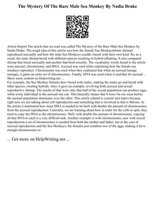 The Mystery Of The Rare Male Sea Monkey By Nadia Drake
Article Report The article that we read was called The Mystery of the Rare Male Sea Monkey by
Nadia Drake. The rough idea of this article was how the female Sea Monkeys(brine shrimp)
reproduced asexually and how the male Sea Monkeys couldn t breed with their own kind. So, as a
result, the male shrimp breed with different species resulting in hybrid offspring. It also compared
shrimp that breed asexually and another that bred sexually. The vocabulary words found in the article
were asexual, chromosome, and DNA. Asexual was used when explaining how the female sea
monkeys reproduce. Chromosome was used when they explained that when an asexual lineage
emerges, it gains an extra set of chromosomes. Finally, DNA was used when it said that for asexual ...
Show more content on Helpwriting.net ...
For example, the Sea Monkey females don t breed with males, making the males go and breed with
other species, creating hybrids. Also, it gave an example, involving both asexual and sexual
reproductive shrimp. The results of that were only that half of the sexual population can produce eggs,
while every individual in the asexual one can. This basically means that it won t be too soon before
the asexual population dominates over the other. This article related to current unit topics because
right now we are talking about cell reproduction and something that is involved in that is Mitosis. In
the article it mentioned how more DNA is needed to be built with double the amount of chromosomes
from the asexual reproduction. Currently, we are learning about how in order for the cells to split, they
need to copy the DNA to the chromosomes. Well, with double the amount of chromosomes, copying
all that DNA to each is a very difficult task. Another example is with chromosomes, now with sexual
reproduction a set of chromosomes is needed from both the mother and father, but in the case of
asexual reproduction and the Sea Monkeys, the females just combine two of the eggs, making it have
enough chromosomes to
... Get more on HelpWriting.net ...
 