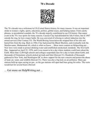 70 s Decade
The 70 s decade was a milestone in US (United States) history for many reasons. It was an important
stride in women s rights, sports, education, politics, global issues, and helping nature. From catchy
phrases, to presidential scandals, the 70 s decade majorly contributed to our US history. One major
event in the 70 s was sports for many reasons. Cassius Clay had defended his title 8 times, but in 1967
outside the ring, he lost a major battle. He was convicted of refusing to submit induction into the
armed services (Our Century 55). The World Boxing Association the stripped him of his title and
barred him from the ring. Back in 1964, Clay had joined the Black Muslims, and eventually took the
Muslim name, Muhammad Ali, which is what we know ... Show more content on Helpwriting.net ...
New laws were made to protect drinking water and established smokestack standards. The first Earth
Day , happened on April 22, 1970, and it was meant to be a day where students could learn about the
Earth. More than 12,00 high schools and colleges suspended class for a day to learn about Earth, and
thousands of Elementary schools picked up trash and litter (Stewart 51). Hundreds of thousands
gathered in New York, and Washington DC to show support for the new concern and protest the abuse
of land, air, water, and wildlife (Stewart 51). There was also a big kick on air pollution. Many gas
stations held up signs saying no gas , so the gas stations still open had lines going for miles. The waits
would last for several hours (Stewart
... Get more on HelpWriting.net ...
 