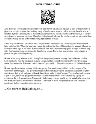John Brown Crimes
John Brown s actions at Pottawatomie Creek and Harper s Ferry can be seen as acts of terrorism by a
person or peoples opinion, but a closer study of modern and historic violent actions show he was a
freedom fighter. Certainly, this is factual because there is no actual definition of terrorism, it is simply
an opinion on someone s actions. Therefore, it is almost irrelevant for one be convicted a terrorist if no
one can actually have a justified reasoning behind their choices.
Some may say Brown s childhood had a major impact on some of his violent actions that occurred
later on in his life. When he was very young, he suffered the loss of his mother. As a result it began to
harvest a bit of rage in his heart that would soon turn into a never ending spiral of rage. It wasn t long
after this loss that Brown witnessed a slave being beaten. It was that moment that Brown began to
pursue his goal of ending slavery.
Brown made many violent attacks through his long attempt to end slavery. One of Brown s rather
horrific attacks was the murder of five pro slavery settlers in the Pottawatomie Creek. It was once
stated that brown did this act of violence out of rage, and it ... Show more content on Helpwriting.net
...
Brown s goal was to end slavery. Unlike the group that was formed in 1969 on the campus of the
University of Michigan. This group has taken part in numerous violent actions in an attempt to draw
attention to their goal, such as a jailbreak, bombings, and a riot in Chicago. The weather underground
s goal is fear, they want people to fear them in order to reach their cause of creating a party to
overthrow the U.S. government. Modern day judgement systems would say he was clearly a terrorist,
but there is no actual definition of terrorism. Therefore, it is not acceptable or fair that someone s
opinion or feelings can determine someone s
... Get more on HelpWriting.net ...
 
