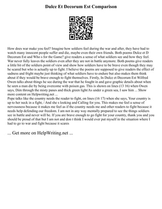 Dulce Et Decorum Est Comparison
How does war make you feel? Imagine how soldiers feel during the war and after, they have had to
watch many innocent people suffer and die, maybe even their own friends. Both poems Dulce et D
Decorum Est and Who s for the Game? give readers a sense of what soldiers see and how they feel.
War never fully leaves the soldiers even after they are not in battle anymore. Both poems give readers
a little bit of the soldiers point of view and show how soldiers have to be brave even though they may
be scared but who is actually up to fight. I believe the poems are supposed to give readers the effect of
sadness and fright maybe just thinking of what soldiers have to endure but also makes them think
about if they would be brave enough to fight themselves. Firstly, In Dulce et Decorum Est Wilfred
Owen talks about things he see during the war that he fought in and gave graphic details about when
he seen a man die by being overcome with poison gas. This is shown on lines (13 16) when Owen
says, Dim through the misty panes and thick green light/As under a green sea, I saw him ... Show
more content on Helpwriting.net ...
Pope talks like the country needs the reader to fight, on lines (16 17) when she says, Your country is
up to her neck in a fight, / And she s looking and Calling for you. This makes me feel a sense of
nervousness because it makes me feel as if the country needs me and other readers to fight because it
needs help defending our freedom. I am not in any way mentally prepared to see the things soldiers
see in battle and never will be. If you are brave enough to go fight for your country, thank you and you
should be proud of that but I am not and don t think I would ever put myself in the situation where I
had to go to war and fight because it scares
... Get more on HelpWriting.net ...
 