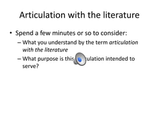 Articulation with the literature
• Spend a few minutes or so to consider:
– What you understand by the term articulation
with the literature
– What purpose is this articulation intended to
serve?
 