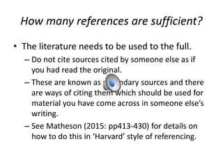 How many references are sufficient?
• The literature needs to be used to the full.
– Do not cite sources cited by someone else as if
you had read the original.
– These are known as secondary sources and there
are ways of citing them which should be used for
material you have come across in someone else’s
writing.
– See Matheson (2015: pp413-430) for details on
how to do this in ‘Harvard’ style of referencing.
 