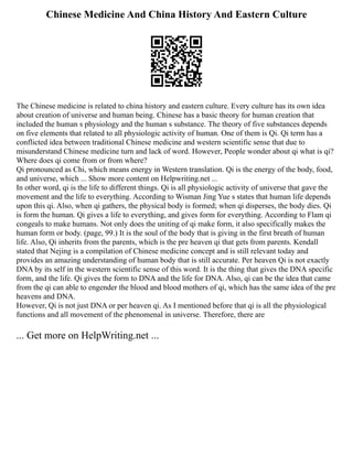 Chinese Medicine And China History And Eastern Culture
The Chinese medicine is related to china history and eastern culture. Every culture has its own idea
about creation of universe and human being. Chinese has a basic theory for human creation that
included the human s physiology and the human s substance. The theory of five substances depends
on five elements that related to all physiologic activity of human. One of them is Qi. Qi term has a
conflicted idea between traditional Chinese medicine and western scientific sense that due to
misunderstand Chinese medicine turn and lack of word. However, People wonder about qi what is qi?
Where does qi come from or from where?
Qi pronounced as Chi, which means energy in Western translation. Qi is the energy of the body, food,
and universe, which ... Show more content on Helpwriting.net ...
In other word, qi is the life to different things. Qi is all physiologic activity of universe that gave the
movement and the life to everything. According to Wisman Jing Yue s states that human life depends
upon this qi. Also, when qi gathers, the physical body is formed; when qi disperses, the body dies. Qi
is form the human. Qi gives a life to everything, and gives form for everything. According to Flam qi
congeals to make humans. Not only does the uniting of qi make form, it also specifically makes the
human form or body. (page, 99.) It is the soul of the body that is giving in the first breath of human
life. Also, Qi inherits from the parents, which is the pre heaven qi that gets from parents. Kendall
stated that Nejing is a compilation of Chinese medicine concept and is still relevant today and
provides an amazing understanding of human body that is still accurate. Per heaven Qi is not exactly
DNA by its self in the western scientific sense of this word. It is the thing that gives the DNA specific
form, and the life. Qi gives the form to DNA and the life for DNA. Also, qi can be the idea that came
from the qi can able to engender the blood and blood mothers of qi, which has the same idea of the pre
heavens and DNA.
However, Qi is not just DNA or per heaven qi. As I mentioned before that qi is all the physiological
functions and all movement of the phenomenal in universe. Therefore, there are
... Get more on HelpWriting.net ...
 