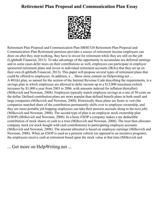 Retirement Plan Proposal and Communication Plan Essay
Retirement Plan Proposal and Communication Plan HRM/324 Retirement Plan Proposal and
Communication Plan Retirement pensions provides a source of retirement income employees can
draw on after they stop working, they have to invest for retirement while they are still on the job
(Lightbulb Financial, 2013). To take advantage of the opportunity to accumulate tax deferred earnings
and in some cases defer taxes on their contributions as well, employees can participate in employer
sponsored retirement plans and invest in individual retirement accounts (IRAs) that they set up on
their own (Lightbulb Financial, 2013). This paper will propose several types of retirement plans that
could be offered to employees. In addition, a ... Show more content on Helpwriting.net ...
A 401(k) plan, so named for the section of the Internal Revenue Code describing the requirements, is a
savings plan in which employees are allowed to defer income up to a $12,000 maximum (which
increases by $1,000 a year from 2003 to 2006, with amounts indexed for inflation thereafter)
(Milkovich and Newman, 2008). Employers typically match employee savings at a rate of 50 cents on
the dollar. Defined contribution plans are more popular than defined benefit plans in both small and
large companies (Milkovich and Newman, 2008). Historically these plans are faster to vest (the
companies matched share of the contribution permanently shifts over to employee ownership, and
they are more portable job hopping employees can take their pension accruals along to the next job)
(Milkovich and Newman, 2008). The second type of plan is an employee stock ownership plan
(ESOP) (Milkovich and Newman, 2008). In a basic ESOP a company makes a tax deductible
contribution of stock shares or cash to a trust (Milkovich and Newman, 2008). The trust then allocates
company stock (or stock bought with cash contributions) to participating employee accounts
(Milkovich and Newman, 2008). The amount allocated is based on employee earnings (Milkovich and
Newman, 2008). When an ESOP is used as a pension vehicle (as opposed to an incentive program),
the employees receive cash at retirement based upon the stock value at that time (Milkovich and
... Get more on HelpWriting.net ...
 