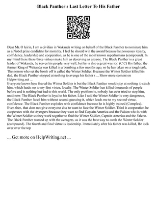 Black Panther s Last Letter To His Father
Dear Mr. O leirin, I am a civilian in Wakanda writing on behalf of the Black Panther to nominate him
as a Nobel prize candidate for morality. I feel he should win the award because he possesses loyalty,
confidence, leadership and cooperation, as he is one of the most known superhumans (compound). In
my mind these these three virtues make him as deserving as anyone. The Black Panther is a great
leader of Wakanda, he serves his people very well, but he is also a great warrior. (C C) His father, the
former King of Wakanda was killed in a bombing a few months ago, so he has taken on a tough task.
The person who set the bomb off is called the Winter Soldier. Because the Winter Soldier killed his
dad, the Black Panther stopped at nothing to avenge his father s ... Show more content on
Helpwriting.net ...
Everyone knows how feared the Winter Soldier is but the Black Panther would stop at nothing to catch
him, which leads me to my first virtue, loyalty. The Winter Soldier has killed thousands of people
before and is nothing but bad to this world. The only problem is, nobody has ever tried to stop him,
until now. The Black Panther is loyal to his father. Like I said the Winter Soldier is very dangerous,
the Black Panther faced him without second guessing it, which leads me to my second virtue,
confidence. The Black Panther explodes with confidence because he is highly trained (Complex).
Even then, that does not give everyone else to want to face the Winter Soldier. Third is cooperation he
cooperates with the Avengers because they want to find Captain America and the Falcon who is with
the Winter Soldier so they work together to find the Winter Soldier, Captain America and the Falcon.
The Black Panther teamed up with the avengers, as it was the best way to catch the Winter Soldier
(compound). The fourth and final virtue is leadership. Immediately after his father was killed, He took
over over the top
... Get more on HelpWriting.net ...
 