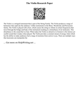 The Violin Research Paper
The Violin is a stringed instrument that is part of the String Family. The Violin produces a range of
harmonics that captivate the audience. Unlike instruments in the Brass, Woodwind, and Percussion
family, The Violin is played with a bow, which causes the string to vibrate at certain frequencies that
travel through the bridge and body of the instrument resulting in a disturbance of air molecules. This
disturbance is the sound that we hear. What makes the Violin so attractive to listeners is the intense yet
soulful sound that it makes when played. The Violin provides a constant stream of energy when which
has the ability to make audiences feel a range of emotions from sorrow to joy. There are multiple ways
that musicians can manipulate the
... Get more on HelpWriting.net ...
 