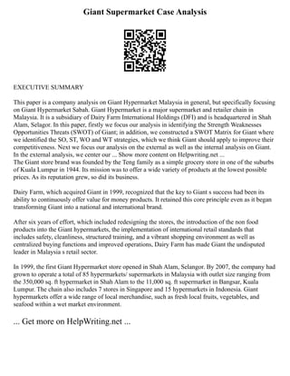 Giant Supermarket Case Analysis
EXECUTIVE SUMMARY
This paper is a company analysis on Giant Hypermarket Malaysia in general, but specifically focusing
on Giant Hypermarket Sabah. Giant Hypermarket is a major supermarket and retailer chain in
Malaysia. It is a subsidiary of Dairy Farm International Holdings (DFI) and is headquartered in Shah
Alam, Selagor. In this paper, firstly we focus our analysis in identifying the Strength Weaknesses
Opportunities Threats (SWOT) of Giant; in addition, we constructed a SWOT Matrix for Giant where
we identified the SO, ST, WO and WT strategies, which we think Giant should apply to improve their
competitiveness. Next we focus our analysis on the external as well as the internal analysis on Giant.
In the external analysis, we center our ... Show more content on Helpwriting.net ...
The Giant store brand was founded by the Teng family as a simple grocery store in one of the suburbs
of Kuala Lumpur in 1944. Its mission was to offer a wide variety of products at the lowest possible
prices. As its reputation grew, so did its business.
Dairy Farm, which acquired Giant in 1999, recognized that the key to Giant s success had been its
ability to continuously offer value for money products. It retained this core principle even as it began
transforming Giant into a national and international brand.
After six years of effort, which included redesigning the stores, the introduction of the non food
products into the Giant hypermarkets, the implementation of international retail standards that
includes safety, cleanliness, structured training, and a vibrant shopping environment as well as
centralized buying functions and improved operations, Dairy Farm has made Giant the undisputed
leader in Malaysia s retail sector.
In 1999, the first Giant Hypermarket store opened in Shah Alam, Selangor. By 2007, the company had
grown to operate a total of 85 hypermarkets/ supermarkets in Malaysia with outlet size ranging from
the 350,000 sq. ft hypermarket in Shah Alam to the 11,000 sq. ft supermarket in Bangsar, Kuala
Lumpur. The chain also includes 7 stores in Singapore and 15 hypermarkets in Indonesia. Giant
hypermarkets offer a wide range of local merchandise, such as fresh local fruits, vegetables, and
seafood within a wet market environment.
... Get more on HelpWriting.net ...
 