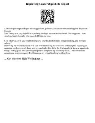 Improving Leadership Skills Report
a. Did the person provide you with suggestions, guidance, and/or assistance during your discussion?
Explain
Mrs.Yousey was very helpful in explaining the legal issues with the church. She suggested I start
small and keep it simple. She suggested I take my time.
b. In what ways will you be able to improve your leadership skills, critical thinking, and problem
solving?
Improving my leadership skills will start with identifying my weakness and strengths. Focusing on
areas that need more work I can improve my leadership skills. I will always look for new ways to do
things. Setting goals and following the plan will improve my leadership skills. I will continue to
educate and improve myself. I will improve my critical thinking by identifying
... Get more on HelpWriting.net ...
 