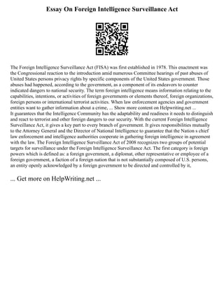 Essay On Foreign Intelligence Surveillance Act
The Foreign Intelligence Surveillance Act (FISA) was first established in 1978. This enactment was
the Congressional reaction to the introduction amid numerous Committee hearings of past abuses of
United States persons privacy rights by specific components of the United States government. Those
abuses had happened, according to the government, as a component of its endeavors to counter
indicated dangers to national security. The term foreign intelligence means information relating to the
capabilities, intentions, or activities of foreign governments or elements thereof, foreign organizations,
foreign persons or international terrorist activities. When law enforcement agencies and government
entities want to gather information about a crime, ... Show more content on Helpwriting.net ...
It guarantees that the Intelligence Community has the adaptability and readiness it needs to distinguish
and react to terrorist and other foreign dangers to our security. With the current Foreign Intelligence
Surveillance Act, it gives a key part to every branch of government. It gives responsibilities mutually
to the Attorney General and the Director of National Intelligence to guarantee that the Nation s chief
law enforcement and intelligence authorities cooperate in gathering foreign intelligence in agreement
with the law. The Foreign Intelligence Surveillance Act of 2008 recognizes two groups of potential
targets for surveillance under the Foreign Intelligence Surveillance Act. The first category is foreign
powers which is defined as: a foreign government, a diplomat, other representative or employee of a
foreign government, a faction of a foreign nation that is not substantially composed of U.S. persons,
an entity openly acknowledged by a foreign government to be directed and controlled by it,
... Get more on HelpWriting.net ...
 