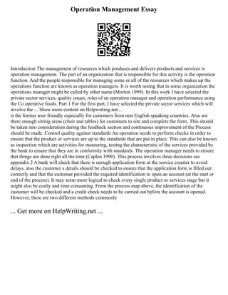 Operation Management Essay
Introduction The management of resources which produces and delivers products and services is
operation management. The part of an organization that is responsible for this activity is the operation
function. And the people responsible for managing some or all of the resources which makes up the
operations function are known as operation managers. It is worth noting that in some organization the
operations manager might be called by other name (Morton 1999). In this work I have selected the
private sector services, quality issues, roles of an operation manager and operation performance using
the Co operative foods. Part 1 For the first part, I have selected the private sector services which will
involve the ... Show more content on Helpwriting.net ...
is the former user friendly especially for customers from non English speaking countries. Also are
there enough sitting areas (chair and tables) for customers to site and complete the form. This should
be taken into consideration during the feedback section and continuous improvement of the Process
should be made. Control quality against standards An operation needs to perform checks in order to
ensure that the product or services are up to the standards that are put in place. This can also be known
as inspection which are activities for measuring, testing the characteristic of the services provided by
the bank to ensure that they are in conformity with standards. The operation manager needs to ensure
that things are done right all the time (Caplen 1990). This process involves three decisions see
appendix 2 A bank will check that there is enough application form at the service counter to avoid
delays, also the customer s details should be checked to ensure that the application form is filled out
correctly and that the customer provided the required identification to open an account (at the start or
end of the process). It may seem more logical to check every single product or services stage but it
might also be costly and time consuming. From the process map above, the identification of the
customer will be checked and a credit check needs to be carried out before the account is opened.
However, there are two different methods commonly
... Get more on HelpWriting.net ...
 