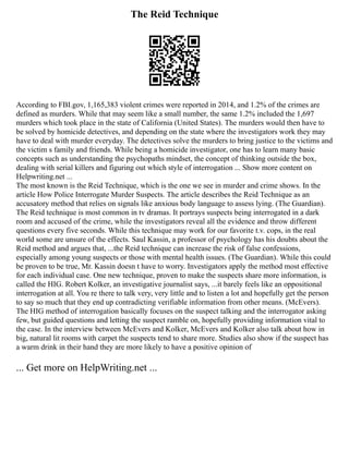 The Reid Technique
According to FBI.gov, 1,165,383 violent crimes were reported in 2014, and 1.2% of the crimes are
defined as murders. While that may seem like a small number, the same 1.2% included the 1,697
murders which took place in the state of California (United States). The murders would then have to
be solved by homicide detectives, and depending on the state where the investigators work they may
have to deal with murder everyday. The detectives solve the murders to bring justice to the victims and
the victim s family and friends. While being a homicide investigator, one has to learn many basic
concepts such as understanding the psychopaths mindset, the concept of thinking outside the box,
dealing with serial killers and figuring out which style of interrogation ... Show more content on
Helpwriting.net ...
The most known is the Reid Technique, which is the one we see in murder and crime shows. In the
article How Police Interrogate Murder Suspects. The article describes the Reid Technique as an
accusatory method that relies on signals like anxious body language to assess lying. (The Guardian).
The Reid technique is most common in tv dramas. It portrays suspects being interrogated in a dark
room and accused of the crime, while the investigators reveal all the evidence and throw different
questions every five seconds. While this technique may work for our favorite t.v. cops, in the real
world some are unsure of the effects. Saul Kassin, a professor of psychology has his doubts about the
Reid method and argues that, ...the Reid technique can increase the risk of false confessions,
especially among young suspects or those with mental health issues. (The Guardian). While this could
be proven to be true, Mr. Kassin doesn t have to worry. Investigators apply the method most effective
for each individual case. One new technique, proven to make the suspects share more information, is
called the HIG. Robert Kolker, an investigative journalist says, ...it barely feels like an oppositional
interrogation at all. You re there to talk very, very little and to listen a lot and hopefully get the person
to say so much that they end up contradicting verifiable information from other means. (McEvers).
The HIG method of interrogation basically focuses on the suspect talking and the interrogator asking
few, but guided questions and letting the suspect ramble on, hopefully providing information vital to
the case. In the interview between McEvers and Kolker, McEvers and Kolker also talk about how in
big, natural lit rooms with carpet the suspects tend to share more. Studies also show if the suspect has
a warm drink in their hand they are more likely to have a positive opinion of
... Get more on HelpWriting.net ...
 