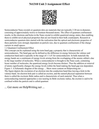 Nt1310 Unit 3 Assignment Effect
Semiconductor Nano crystals or quantum dots are materials that are typically 2 20 nm in diameter,
consisting of approximately twelve to fourteen thousand atoms. The effect of quantum confinement
results, in the electrons and holes in the Nano crystal to exhibit quantized energy states; thus enabling
them to exhibit novel physical properties that are not found in their bulk counterparts. Research in
semiconductor quantum dots started with the realization that the optical and electronic properties of
these particles were strongly dependent on particle size, due to quantum confinement of the charge
carriers in small spaces.
1.2 Quantum Confinement Effect
This concept can be explained using the term band gap, a property that is characteristic of
semiconductors. The band gap can be defined as the difference in energy between the valence and
conduction band and is typically in the range of 1 3 eV for semiconductors. In bulk materials the
energy bands are a continuum of energy levels arising from the overlapping of the atomic orbital s due
to the large number of molecules. When a semiconductor is brought to the Nano scale, containing
lesser number of molecules, the quantized energy levels become distinct. Thus the addition or removal
of atoms significantly changes the energy levels within the band making the band gap size dependent.
Figure 1: A Schematic diagram of the energy ... Show more content on Helpwriting.net ...
The figure depicts the excitation of an electron into the conduction band thus leaving a hole in the
valence band. An electron hole pair is called an exciton, and the natural physical separation between
them is called the excitonic Bohr radius and is characteristic of each material. Thus when a
semiconducting material approaches a size nearing its Bohr excitonic radius, the exciton is said to be
confined within the particle and is called quantum
... Get more on HelpWriting.net ...
 