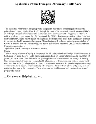 Application Of The Principles Of Primary Health Care
This individual reflection on the group work will present how I have seen the application of the
principles of Primary Health Care (PHC) through the roles of the community health workers (CHW)
in making health care more accessible. In addition, some strategies will be suggested to address the
critical bottlenecks that hinder the effectiveness of the CHWs. Having the experience of working as a
District Health Officer, this reflection will highlight most significant areas that I feel require attention
to improve the health system in the country. This reflection will be based on the two case studies of
CHWs in Malawi and Sri Lanka namely, the Health Surveillance Assistants (HSAs) and Eye Health
Promoters, respectively.
Application of PHC Principles in the Case Studies
Equity
There is strong evidence of equity in the case of the HSAs in Malawi and the Eye Heath Promoters in
Sri Lanka. By using the Eye Health Promoter program from Sri Lanka whereby people older than 60
years form the Elder s Clubs as forums for getting preventive health services such as eye screening,
Non Communicable Disease screenings, health education as well as discussing cultural issues, child
care, and food security, it is possible to ensure continuation of care that we provide to patients through
outreach clinics or medical or cataract surgical camps in Malawi without follow up by using similar
established groups in the community. These programs are reaching rural and vulnerable groups of
people who would
... Get more on HelpWriting.net ...
 