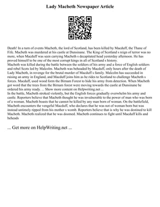 Lady Macbeth Newspaper Article
Death! In a turn of events Macbeth, the lord of Scotland, has been killed by Macduff, the Thane of
Fife. Macbeth was murdered at his castle at Dunsinane. The King of Scotland s reign of terror was no
more, when Macduff was seen carrying Macbeth s decapitated head yesterday afternoon. He has
proved himself to be one of the most corrupt kings in all of Scotland s history.
Macbeth was killed during the battle between the soldiers of his army and a force of English soldiers
and rebel Scots led by Malcolm. Macbeth was beheaded by Macduff, only hours after the death of
Lady Macbeth, in revenge for the brutal murder of Macduff s family. Malcolm has succeeded in
raising an army in England, and Macduff joins him as he rides to Scotland to challenge Macbeth s
forces. Macduff, used wood form the Birnam Forest to hide his army from detection. When Macbeth
got word that the trees from the Birnam forest were moving towards the castle at Dunsinane he
ordered his army ready. ... Show more content on Helpwriting.net ...
In the battle, Macbeth stroked violently, but the English forces gradually overwhelm his army and
castle. Reporters believe that Macbeth thought he was invulnerable to the power of man who was born
of a woman. Macbeth boasts that he cannot be killed by any man born of woman. On the battlefield,
Macbeth encounters the vengeful Macduff, who declares that he was not of woman born but was
instead untimely ripped from his mother s womb. Reporters believe that is why he was destined to kill
Macbeth. Macbeth realized that he was doomed. Macbeth continues to fight until Macduff kills and
beheads
... Get more on HelpWriting.net ...
 