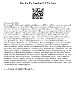 How Did The Spanish Civil War Start
The Spanish Civil War
The Spanish Civil War was a war in Spain that lasted from 1936 to 1939 between the government of
the Second Republic and army officers who wanted to overthrow it. The government and its
supporters were known as Republicans , while the army and its alliances were known as Nationalists.
A main and important figure for the Nationalists was Fransico Franco, a general that became dictator
for Spain until his death in 1975. General Emilio Mola, a Nationalist general, thought this conflict
between the Republicans and the Nationalists would end quickly. He believed workers that went
against the government would be crushed quickly. However, the conflict turned into a long, bloody
war, with the Republicans admitting defeat. In ... Show more content on Helpwriting.net ...
The popular front was a party of left wing elements with an alliance of communist, radical, and
socialist elements. The officers had never intended to start a war. Danger! To Arms, a radio broadcast
in Madrid, tells others Workers, anti fascists, and labouring people! Rise as one man! Prepare to
defend the Republic, national freedom and the democratic liberties won by the people! The speech is a
sign showing how dangerous this whole situation is getting. The troops that have remained loyal to the
Republic were carrying on the struggle in Morocco and Canary Islands. Meanwhile, by July 21st, the
Nationalists had achieved control in Spanish Morocco, the Canary Islands, and parts of the Balearic
Islands. Although the Republicans and the Nationalists organized their respected territories and tried
to avoid violence, the Republicans were very violent in the beginning stages of the war. However,
Nationalists carried out violence until the end. It was believed that Nationalists caused the most
violence. Allies played a big role in violence and obtaining territories. The Republicans recieved aid
from the Soviet Union and International Brigades, with volunteers from Europe and the United States.
The Nationalists had aid from Italy and
... Get more on HelpWriting.net ...
 