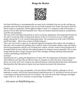 Drugs In Mexico
Our feud with Mexico is incomprehensible on many levels. Included in the mix are the wall that our
president wants the Mexican people to pay for, the North American Free Trade Association (NAFTA)
that he wishes to renegotiate, and the apparent flight of some U.S. companies south of the border in
pursuit of lower labor and environmental costs. These are business decisions based on considerations
of profits and regulations.
The issue of the wall likely has political as well as economic implications. One purported rationale for
the wall is to stem the influx of drugs from Mexico to the US. It will also serve as a buffer against
people entering the U.S. by circumventing legal means. The estimated cost of the wall (1300 miles
and 40 feet high) ... Show more content on Helpwriting.net ...
This is one way to drive wages up. An alternate approach recognizes that workers who are happy in
their jobs, who are paid more (perhaps above market), tend to work harder. Higher wages also reduce
job leaving propensities and the cost of training new workers. Overall, workers whose productivity is
rewarded tend to be more efficient. Rewarding productivity mitigates income inequality. This is more
benign than fear driven wages increases due to labor shortages resulting expelling undocumented
workers and building a beautiful wall.
Comment
Repealing the ACA, gutting the Department of Labor, EPA, the Department of Education, Medicaid,
and willing the wall seem like an effort to return to a bygone era where the focus of government
policy was on the well to do. Congress has endowed business with personhood and seems dedicated to
the proposition that fake persons require more government assistance that real persons.
Content
The wall, whose cost varies considerable, will cause Mexico GDP to decline, although it will not
bankrupt to country. NAFTA has fostered greater trade between the U.S. and Mexico but has not led to
a convergence of income between the two countries. The wall will create labor shortages and higher
wages in the U.S. The U.S. economy is in good shape: its problem is
... Get more on HelpWriting.net ...
 