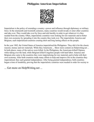 Philippine American Imperialism
Imperialism is the policy of extending a country s power and influence through diplomacy or military
force. In the nineteenth and twentieth centuries, many countries would invade or enter other countries
and take over. They would take over by force and rule harshly in order to get whatever it is they
needed from the country. Often, imperialistic countries were looking for raw materials and to better
their own economy by spreading it into the country they took over. The imperialistic America and
Belgium, each imperialized countries creating short and long lasting effects on the people.
In the year 1902, the United States of America imperialized the Philippines. They did it for the classic
reasons; money and raw materials. While they Americans ... Show more content on Helpwriting.net ...
In both places, many of the natives were killed. In the Philippines, the Americans killed Filipinos
while taking over the land, while Belgium killed Congolese people with hard labor. America and
Belgium also came to the countries they were imperialising for raw materials and to help with their
own economy. After both countries made many efforts to help and improve life in the countries they
imperialized, they each granted independence. After being granted independence, both countries
began a time of instability, proving that the imperialistic countries were needed in order for society to
... Get more on HelpWriting.net ...
 