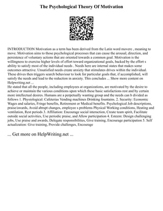 The Psychological Theory Of Motivation
INTRODUCTION Motivation as a term has been derived from the Latin word movere , meaning to
move. Motivation aims to those psychological processes that can cause the arousal, direction, and
persistence of voluntary actions that are oriented towards a common goal. Motivation is the
willingness to exercise higher levels of effort toward organizational goals, backed by the effort s
ability to satisfy most of the individual needs . Needs here are internal states that makes some
outcomes attractive. Unsatisfied needs create anxiety that stimulates drives within the individual.
These drives then triggers search behaviour to look for particular goals that, if accomplished, will
satisfy the needs and lead to the reduction in anxiety. This concludes ... Show more content on
Helpwriting.net ...
He stated that all the people, including employees at organizations, are motivated by the desire to
achieve or maintain the various conditions upon which these basic satisfactions rest and by certain
more intellectual desires. Humans are a perpetually wanting group and the needs can b divided as
follows 1. Physiological: Cafeterias Vending machines Drinking fountains. 2. Security: Economic
Wages and salaries, Fringe benefits, Retirement or Medical benefits. Psychological Job descriptions,
praise/awards, Avoid abrupt changes, employee s problems Physical Working conditions, Heating and
ventilation, Rest periods 3. Affiliation: Encourage social interaction, Create team spirit, Facilitate
outside social activities, Use periodic praise, and Allow participation 4. Esteem: Design challenging
jobs, Use praise and awards, Delegate responsibilities, Give training, Encourage participation 5. Self
actualization: Give training, Provide challenges, Encourage
... Get more on HelpWriting.net ...
 