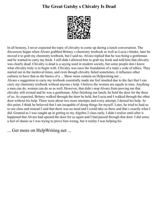 The Great Gatsby s Chivalry Is Dead
In all honesty, I never expected the topic of chivalry to come up during a lunch conversation. The
discussion began when Alvaro grabbed Britney s chemistry textbook as well as Lucia s binder, later he
moved it to grab my chemistry textbook, but I said no. Alvaro replied that he was being a gentleman
and he wanted to carry my book. I still didn t allowed him to grab my book and told him that chivalry
was clearly dead. Chivalry is dead is a saying used in modern society, but some people don t know
what chivalry truly is to begin with. Chivalry was once the foundation of a male s code of ethics. They
started out in the medieval times, and even though chivalry failed sometimes, it influence other
cultures to have that as the basics of a ... Show more content on Helpwriting.net ...
Alvaro s suggestion to carry my textbook essentially made me feel insulted due to the fact that I can
carry my chemistry textbook without anyone s help. I believe the women are equals to men. Anything
a men can do, women can do so as well. However, that didn t stop Alvaro from proving me that
chivalry still existed and he was a gentleman. After finishing our lunch, he held the door for the three
of us. As expected, Britney walked through the door he held, but Lucia and I walked through the other
door without his help. There were about two more attempts and every attempt, I denied his help. At
this point, I think he believed that I am incapable of doing things for myself. Later, he tried to lead us
to our class and instead I said that there was no need and I could take us there and that s exactly what I
did. Granted as I was caught up in getting to my Algebra 2 class early, I didn t realize until after it
happened that Alvaro had opened the door for us again and I had passed through that door. I did sense
a feel of shame as I was trying to prove him wrong, but it reality I was helping his
... Get more on HelpWriting.net ...
 