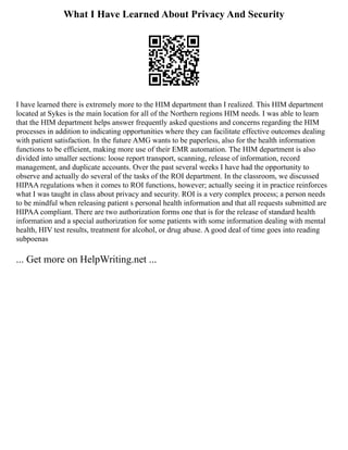 What I Have Learned About Privacy And Security
I have learned there is extremely more to the HIM department than I realized. This HIM department
located at Sykes is the main location for all of the Northern regions HIM needs. I was able to learn
that the HIM department helps answer frequently asked questions and concerns regarding the HIM
processes in addition to indicating opportunities where they can facilitate effective outcomes dealing
with patient satisfaction. In the future AMG wants to be paperless, also for the health information
functions to be efficient, making more use of their EMR automation. The HIM department is also
divided into smaller sections: loose report transport, scanning, release of information, record
management, and duplicate accounts. Over the past several weeks I have had the opportunity to
observe and actually do several of the tasks of the ROI department. In the classroom, we discussed
HIPAA regulations when it comes to ROI functions, however; actually seeing it in practice reinforces
what I was taught in class about privacy and security. ROI is a very complex process; a person needs
to be mindful when releasing patient s personal health information and that all requests submitted are
HIPAA compliant. There are two authorization forms one that is for the release of standard health
information and a special authorization for some patients with some information dealing with mental
health, HIV test results, treatment for alcohol, or drug abuse. A good deal of time goes into reading
subpoenas
... Get more on HelpWriting.net ...
 