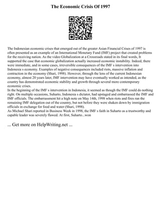 The Economic Crisis Of 1997
The Indonesian economic crises that emerged out of the greater Asian Financial Crises of 1997 is
often presented as an example of an International Monetary Fund (IMF) project that created problems
for the receiving nation. As the video Globalization at a Crossroads stated in its final words, It
supported the case that economic globalization actually increased economic instability. Indeed, there
were immediate, and in some cases, irreversible consequences of the IMF s intervention into
Indonesia s economy. Examples of negative consequences included riots, massive inflation and
contraction in the economy (Shari, 1998). However, through the lens of the current Indonesian
economy, almost 20 years later, IMF intervention may have eventually worked as intended, as the
country has demonstrated economic stability and growth through several more contemporary
economic crises.
In the beginning of the IMF s intervention in Indonesia, it seemed as though the IMF could do nothing
right. On multiple occasions, Suharto, Indonesia s dictator, had upstaged and embarrassed the IMF and
IMF officials. The embarrassment hit a high note on May 14th, 1998 when riots and fires ran the
remaining IMF delegation out of the country, but not before they were shaken down by immigration
officials in exchange for food and water (Shari, 1998).
As Michael Shari reported in Business Week in 1998, the IMF s faith in Suharto as a trustworthy and
capable leader was severely flawed. At first, Suharto...won
... Get more on HelpWriting.net ...
 