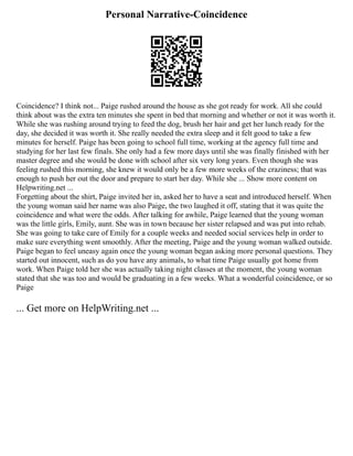 Personal Narrative-Coincidence
Coincidence? I think not... Paige rushed around the house as she got ready for work. All she could
think about was the extra ten minutes she spent in bed that morning and whether or not it was worth it.
While she was rushing around trying to feed the dog, brush her hair and get her lunch ready for the
day, she decided it was worth it. She really needed the extra sleep and it felt good to take a few
minutes for herself. Paige has been going to school full time, working at the agency full time and
studying for her last few finals. She only had a few more days until she was finally finished with her
master degree and she would be done with school after six very long years. Even though she was
feeling rushed this morning, she knew it would only be a few more weeks of the craziness; that was
enough to push her out the door and prepare to start her day. While she ... Show more content on
Helpwriting.net ...
Forgetting about the shirt, Paige invited her in, asked her to have a seat and introduced herself. When
the young woman said her name was also Paige, the two laughed it off, stating that it was quite the
coincidence and what were the odds. After talking for awhile, Paige learned that the young woman
was the little girls, Emily, aunt. She was in town because her sister relapsed and was put into rehab.
She was going to take care of Emily for a couple weeks and needed social services help in order to
make sure everything went smoothly. After the meeting, Paige and the young woman walked outside.
Paige began to feel uneasy again once the young woman began asking more personal questions. They
started out innocent, such as do you have any animals, to what time Paige usually got home from
work. When Paige told her she was actually taking night classes at the moment, the young woman
stated that she was too and would be graduating in a few weeks. What a wonderful coincidence, or so
Paige
... Get more on HelpWriting.net ...
 