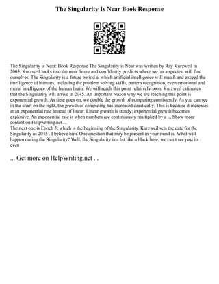 The Singularity Is Near Book Response
The Singularity is Near: Book Response The Singularity is Near was written by Ray Kurzweil in
2005. Kurzweil looks into the near future and confidently predicts where we, as a species, will find
ourselves. The Singularity is a future period at which artificial intelligence will match and exceed the
intelligence of humans, including the problem solving skills, pattern recognition, even emotional and
moral intelligence of the human brain. We will reach this point relatively soon. Kurzweil estimates
that the Singularity will arrive in 2045. An important reason why we are reaching this point is
exponential growth. As time goes on, we double the growth of computing consistently. As you can see
in the chart on the right, the growth of computing has increased drastically. This is because it increases
at an exponential rate instead of linear. Linear growth is steady; exponential growth becomes
explosive. An exponential rate is when numbers are continuously multiplied by a ... Show more
content on Helpwriting.net ...
The next one is Epoch 5, which is the beginning of the Singularity. Kurzweil sets the date for the
Singularity as 2045 . I believe him. One question that may be present in your mind is, What will
happen during the Singularity? Well, the Singularity is a bit like a black hole; we can t see past its
even
... Get more on HelpWriting.net ...
 