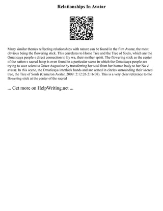 Relationships In Avatar
Many similar themes reflecting relationships with nature can be found in the film Avatar, the most
obvious being the flowering stick. This correlates to Home Tree and the Tree of Souls, which are the
Omaticaya people s direct connection to Ey wa, their mother spirit. The flowering stick as the center
of the nation s sacred hoop is even found in a particular scene in which the Omaticaya people are
trying to save scientist Grace Augustine by transferring her soul from her human body to her Na vi
avatar. In this scene, the Omaticaya interlock hands and are seated in circles surrounding their sacred
tree, the Tree of Souls (Cameron Avatar, 2009: 2:12:26 2:16:08). This is a very clear reference to the
flowering stick at the center of the sacred
... Get more on HelpWriting.net ...
 